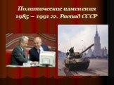 Политические изменения 1985 – 1991 гг. Распад СССР