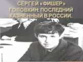 Сергей «ФИШЕР» Головкин: последний казненный в России.